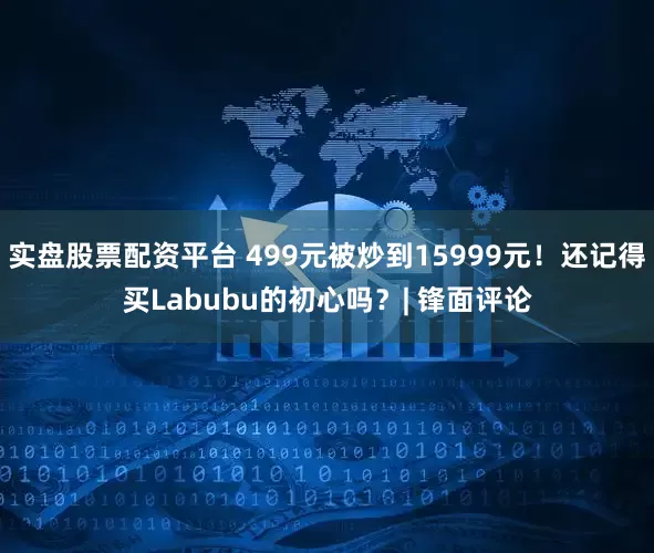 实盘股票配资平台 499元被炒到15999元！还记得买Labubu的初心吗？| 锋面评论