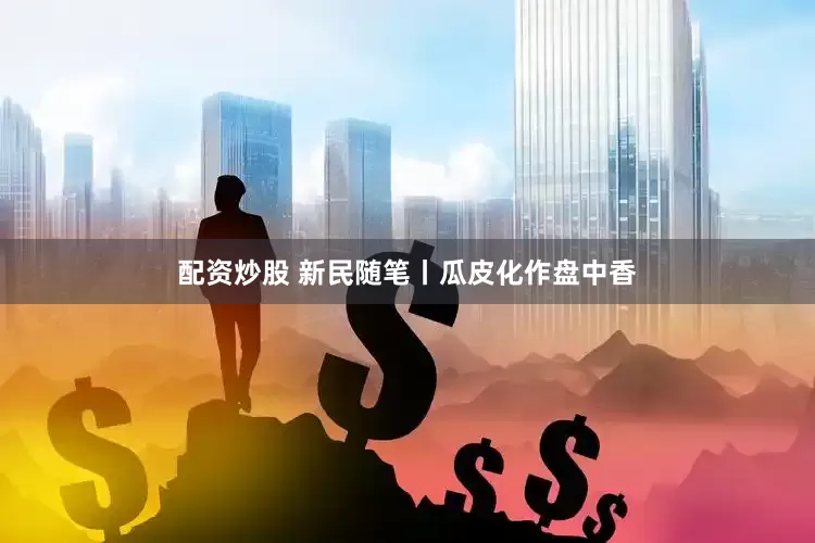配资炒股 新民随笔丨瓜皮化作盘中香