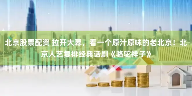 北京股票配资 拉开大幕，看一个原汁原味的老北京！北京人艺复排经典话剧《骆驼祥子》