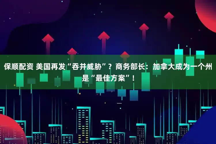 保顺配资 美国再发“吞并威胁”？商务部长：加拿大成为一个州是“最佳方案”！