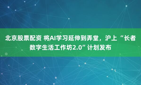 北京股票配资 将AI学习延伸到弄堂，沪上 “长者数字生活工作坊2.0”计划发布