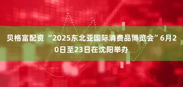贝格富配资 “2025东北亚国际消费品博览会”6月20日至23日在沈阳举办