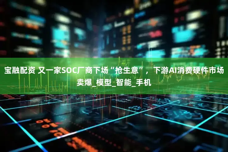 宝融配资 又一家SOC厂商下场“抢生意”，下游AI消费硬件市场卖爆_模型_智能_手机