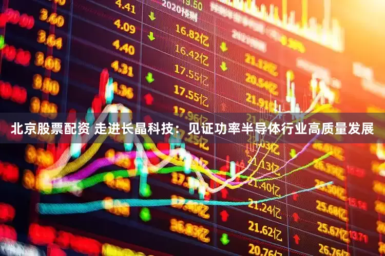 北京股票配资 走进长晶科技：见证功率半导体行业高质量发展