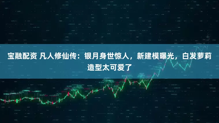 宝融配资 凡人修仙传：银月身世惊人，新建模曝光，白发萝莉造型太可爱了