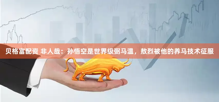 贝格富配资 非人哉：孙悟空是世界级弼马温，敖烈被他的养马技术征服