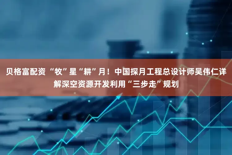 贝格富配资 “牧”星“耕”月！中国探月工程总设计师吴伟仁详解深空资源开发利用“三步走”规划