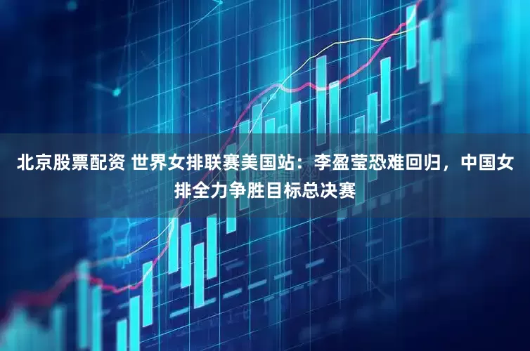北京股票配资 世界女排联赛美国站：李盈莹恐难回归，中国女排全力争胜目标总决赛