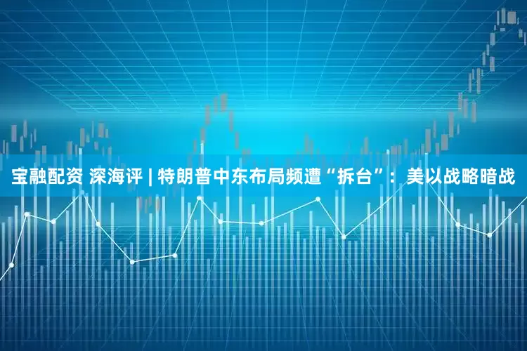 宝融配资 深海评 | 特朗普中东布局频遭“拆台”：美以战略暗战
