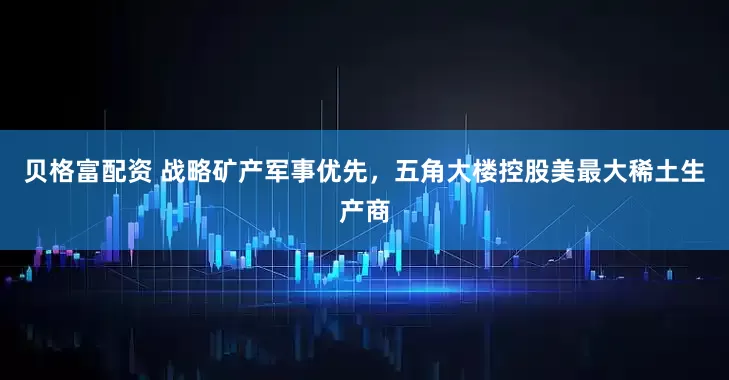 贝格富配资 战略矿产军事优先，五角大楼控股美最大稀土生产商