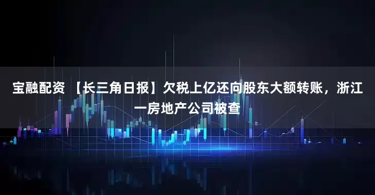 宝融配资 【长三角日报】欠税上亿还向股东大额转账，浙江一房地产公司被查