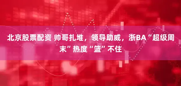 北京股票配资 帅哥扎堆，领导助威，浙BA“超级周末”热度“篮”不住
