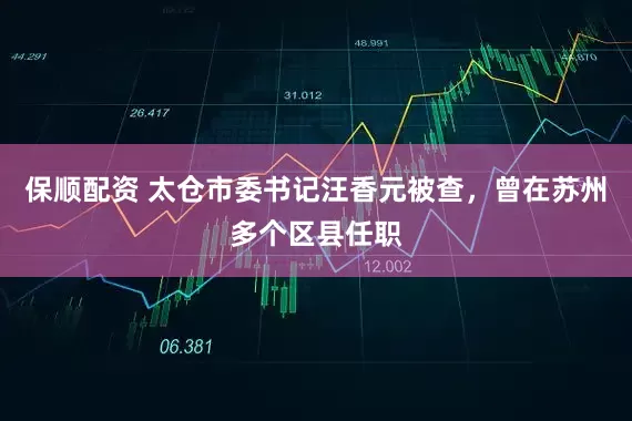 保顺配资 太仓市委书记汪香元被查，曾在苏州多个区县任职