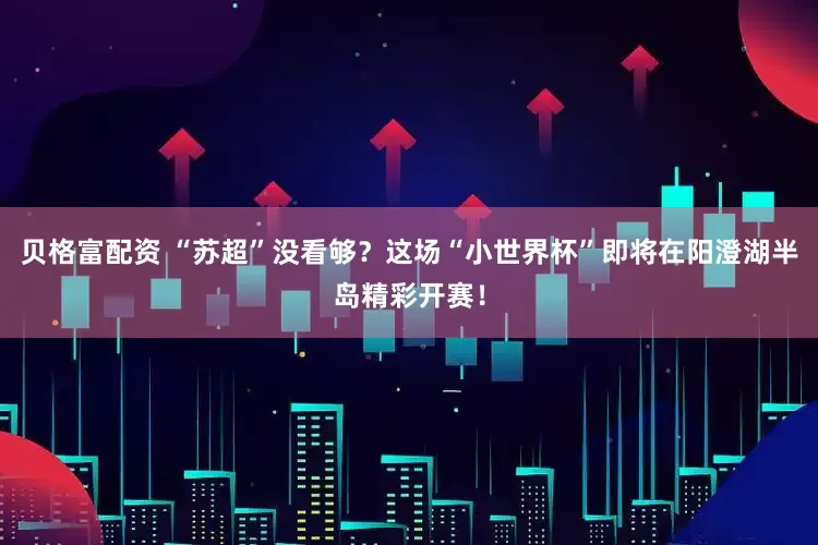 贝格富配资 “苏超”没看够？这场“小世界杯”即将在阳澄湖半岛精彩开赛！
