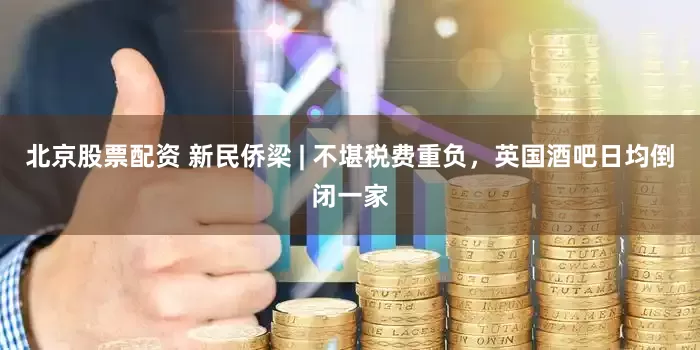 北京股票配资 新民侨梁 | 不堪税费重负，英国酒吧日均倒闭一家