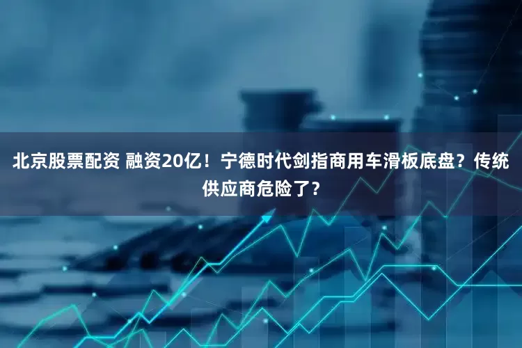 北京股票配资 融资20亿！宁德时代剑指商用车滑板底盘？传统供应商危险了？