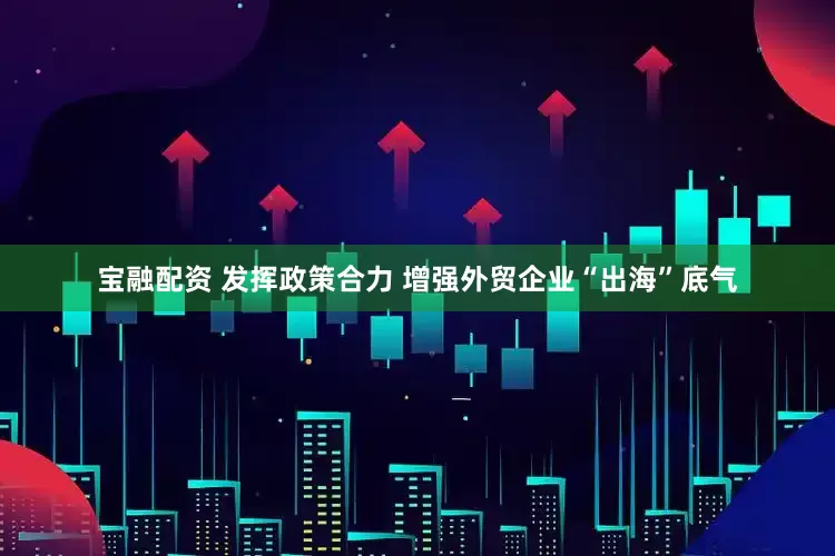 宝融配资 发挥政策合力 增强外贸企业“出海”底气