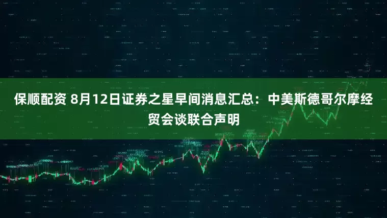 保顺配资 8月12日证券之星早间消息汇总：中美斯德哥尔摩经贸会谈联合声明