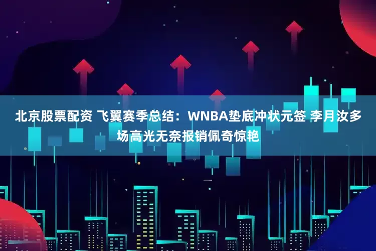 北京股票配资 飞翼赛季总结：WNBA垫底冲状元签 李月汝多场高光无奈报销佩奇惊艳