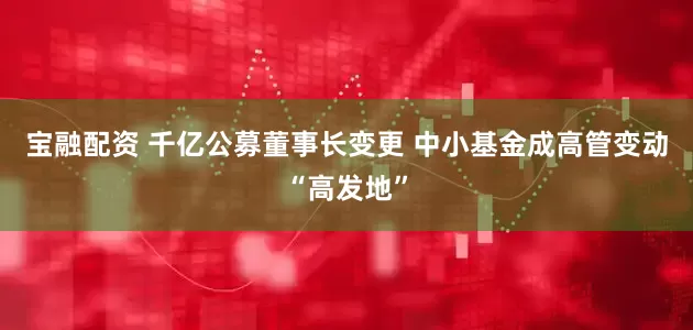 宝融配资 千亿公募董事长变更 中小基金成高管变动“高发地”