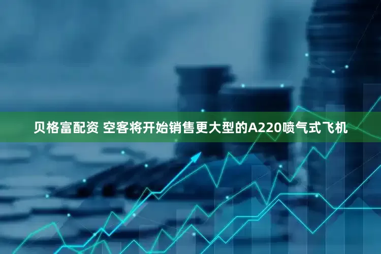 贝格富配资 空客将开始销售更大型的A220喷气式飞机