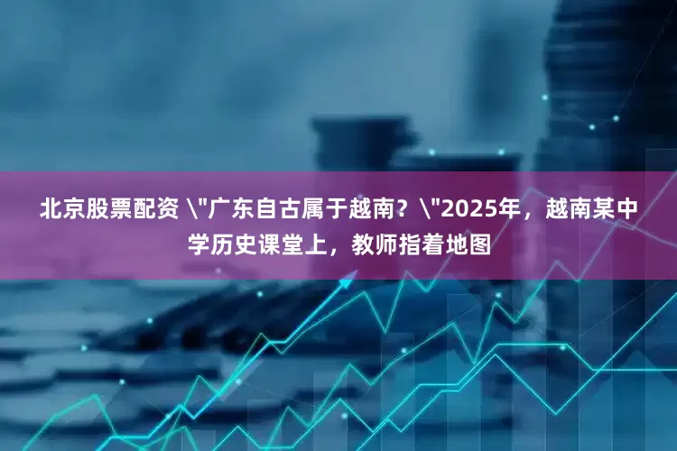 北京股票配资 ＂广东自古属于越南？＂2025年，越南某中学历史课堂上，教师指着地图
